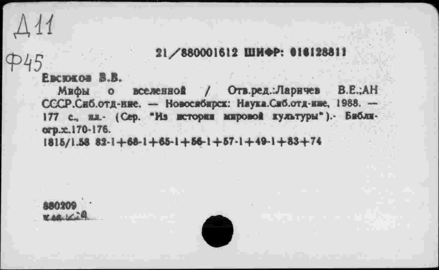 ﻿ЛИ
21/880001612 ШИФР: 818128811
Евсюков В.В.
Мифы о вселенной / Оп.ред.:Ларичев В.Е.ЛН СССР.Сиб.ОТД-няе. — Новосибирск: Наука.Сиб.отд-пе, 1988. — 177 с, вл.- (Сер. “Из истории мировой культуры" ).- Библи-сгр.х.170-176.
1815/1.58 8Й-1+88-1+65-1+56-1+57-1+49-1+83+74
880Я09